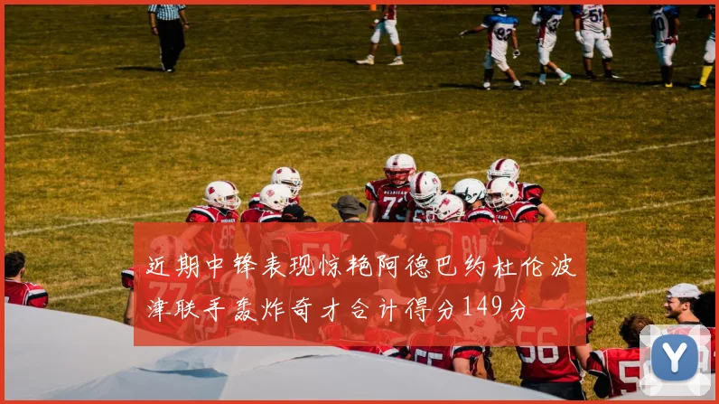 近期中锋表现惊艳阿德巴约杜伦波津联手轰炸奇才合计得分149分