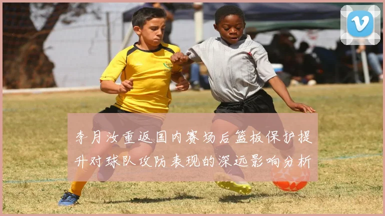 李月汝重返国内赛场后篮板保护提升对球队攻防表现的深远影响分析