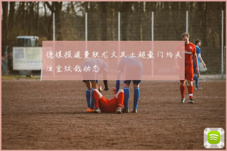 德媒报道曼联尤文及土超豪门均关注金玟哉动态