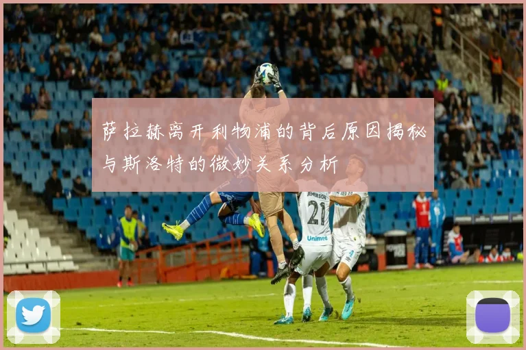 萨拉赫离开利物浦的背后原因揭秘与斯洛特的微妙关系分析