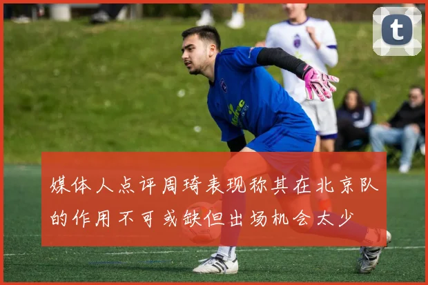 媒体人点评周琦表现称其在北京队的作用不可或缺但出场机会太少