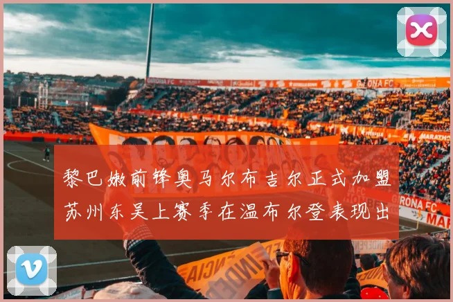 黎巴嫩前锋奥马尔布吉尔正式加盟苏州东吴上赛季在温布尔登表现出色