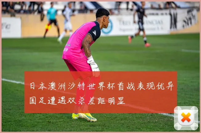 日本澳洲沙特世界杯首战表现优异国足遭遇双杀差距明显