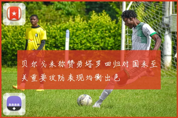 贝尔戈米称赞劳塔罗回归对国米至关重要攻防表现均衡出色