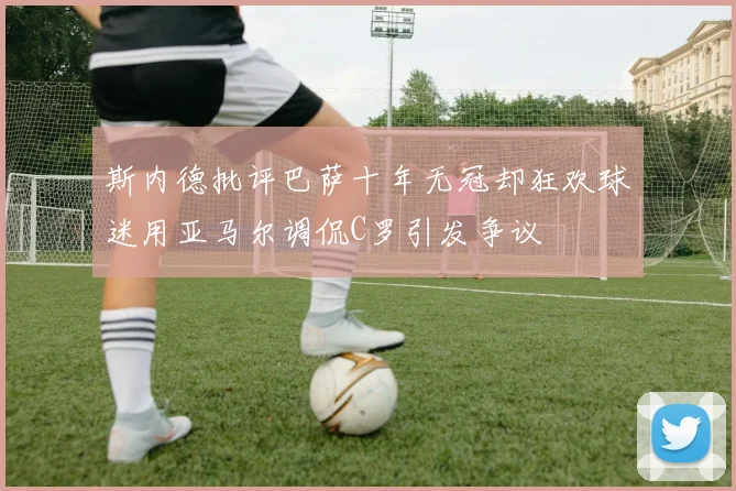 斯内德批评巴萨十年无冠却狂欢球迷用亚马尔调侃C罗引发争议