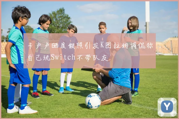 卡卢卢晒度假照引发K图拉姆调侃称自己玩Switch不带队友