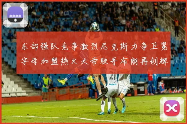 东部强队竞争激烈尼克斯力争卫冕字母加盟热火大帝联手布朗再创辉煌
