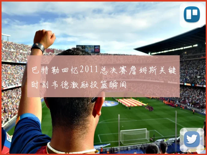 巴特勒回忆2011总决赛詹姆斯关键时刻韦德激励投篮瞬间