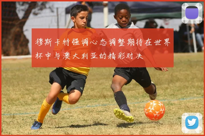 穆斯卡特强调心态调整期待在世界杯中与澳大利亚的精彩对决