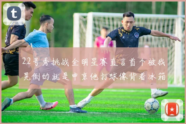 22号秀挑战全明星赛直言首个被我晃倒的就是申京他打球像背着冰箱一样笨重
