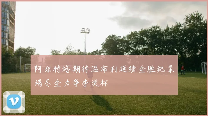阿尔特塔期待温布利延续全胜纪录竭尽全力争夺奖杯