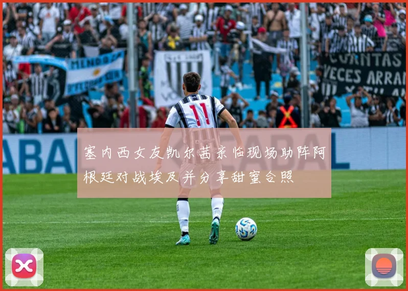 塞内西女友凯尔茜亲临现场助阵阿根廷对战埃及并分享甜蜜合照