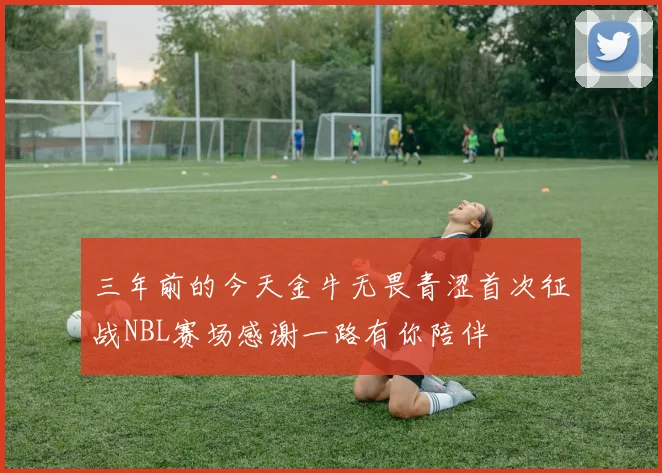 三年前的今天金牛无畏青涩首次征战NBL赛场感谢一路有你陪伴