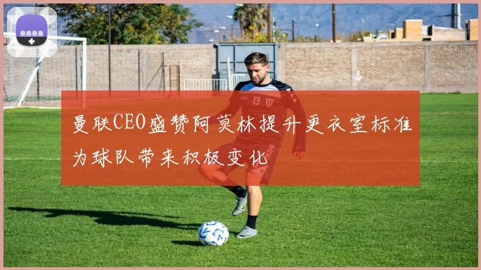 曼联CEO盛赞阿莫林提升更衣室标准为球队带来积极变化