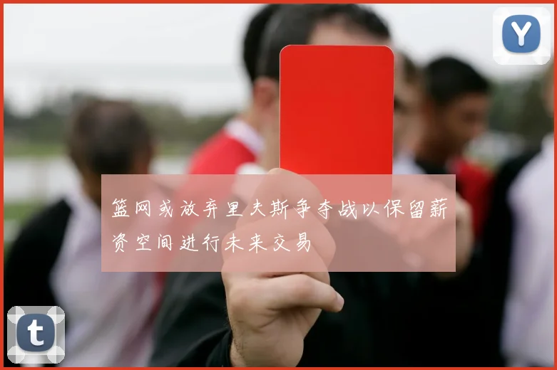 篮网或放弃里夫斯争夺战以保留薪资空间进行未来交易
