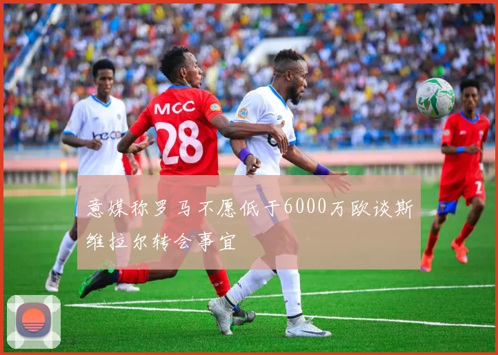 意媒称罗马不愿低于6000万欧谈斯维拉尔转会事宜