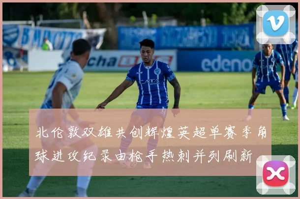 北伦敦双雄共创辉煌英超单赛季角球进攻纪录由枪手热刺并列刷新