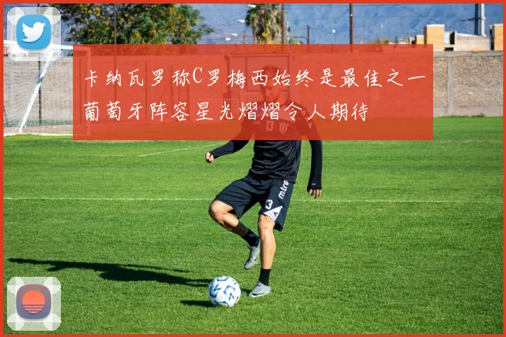 卡纳瓦罗称C罗梅西始终是最佳之一葡萄牙阵容星光熠熠令人期待