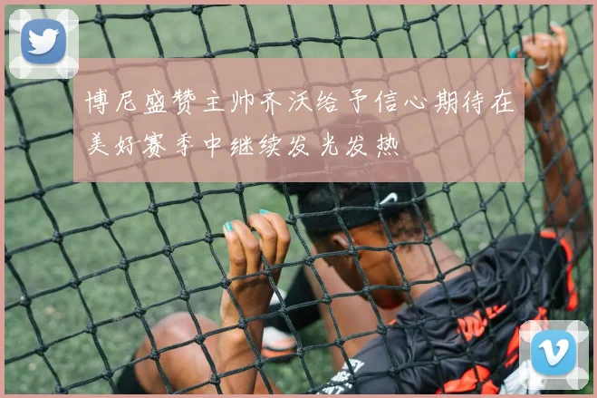 博尼盛赞主帅齐沃给予信心期待在美好赛季中继续发光发热