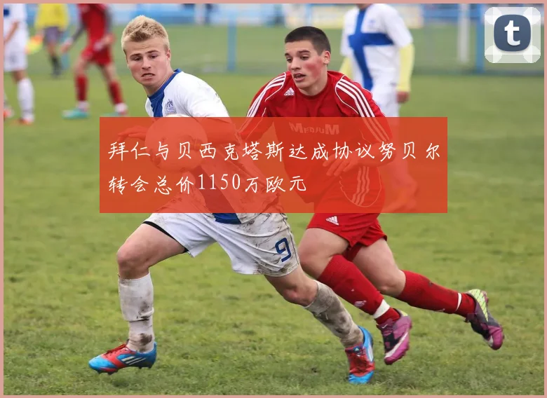 拜仁与贝西克塔斯达成协议努贝尔转会总价1150万欧元