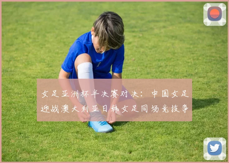 女足亚洲杯半决赛对决：中国女足迎战澳大利亚日韩女足同场竞技争夺决赛名额
