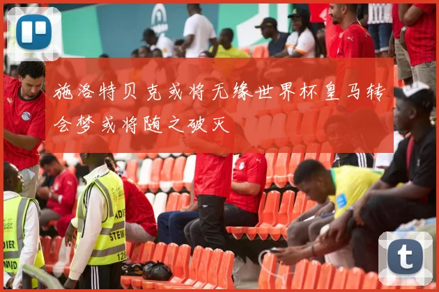 施洛特贝克或将无缘世界杯皇马转会梦或将随之破灭