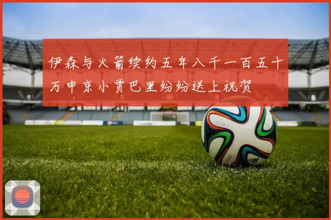 伊森与火箭续约五年八千一百五十万申京小贾巴里纷纷送上祝贺
