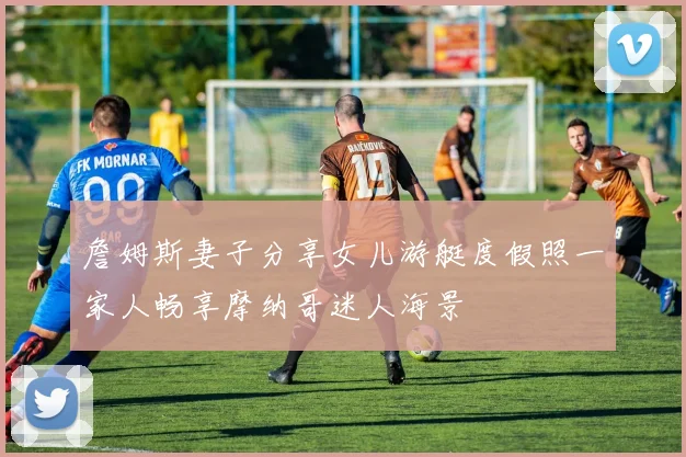 詹姆斯妻子分享女儿游艇度假照一家人畅享摩纳哥迷人海景