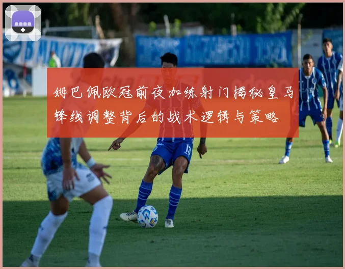 姆巴佩欧冠前夜加练射门揭秘皇马锋线调整背后的战术逻辑与策略