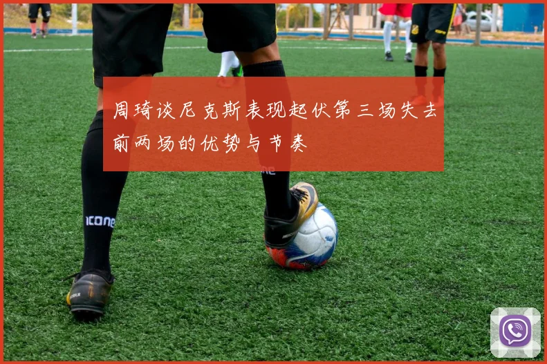 周琦谈尼克斯表现起伏第三场失去前两场的优势与节奏