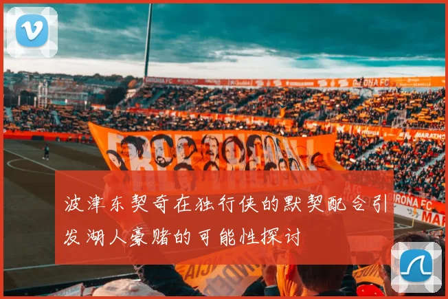 波津东契奇在独行侠的默契配合引发湖人豪赌的可能性探讨