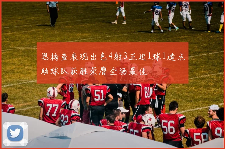 恩梅查表现出色4射3正进1球1造点助球队获胜荣膺全场最佳