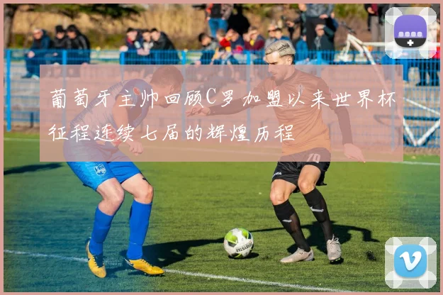葡萄牙主帅回顾C罗加盟以来世界杯征程连续七届的辉煌历程